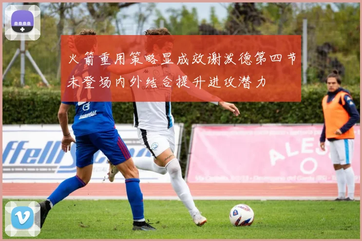火箭重用策略显成效谢泼德第四节未登场内外结合提升进攻潜力