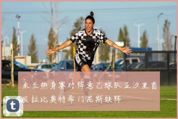 米兰热身赛对阵意乙球队亚沙里首发拉比奥特希门尼斯缺阵
