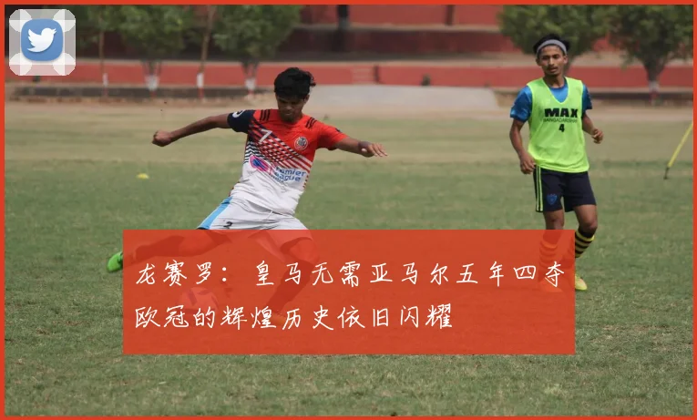 龙赛罗：皇马无需亚马尔五年四夺欧冠的辉煌历史依旧闪耀