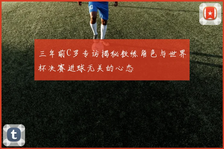 三年前C罗专访揭秘教练角色与世界杯决赛进球无关的心态