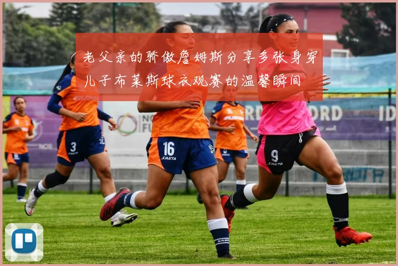 老父亲的骄傲詹姆斯分享多张身穿儿子布莱斯球衣观赛的温馨瞬间