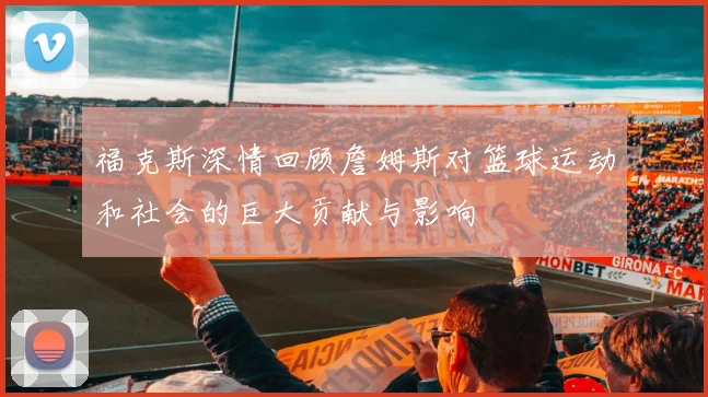 福克斯深情回顾詹姆斯对篮球运动和社会的巨大贡献与影响