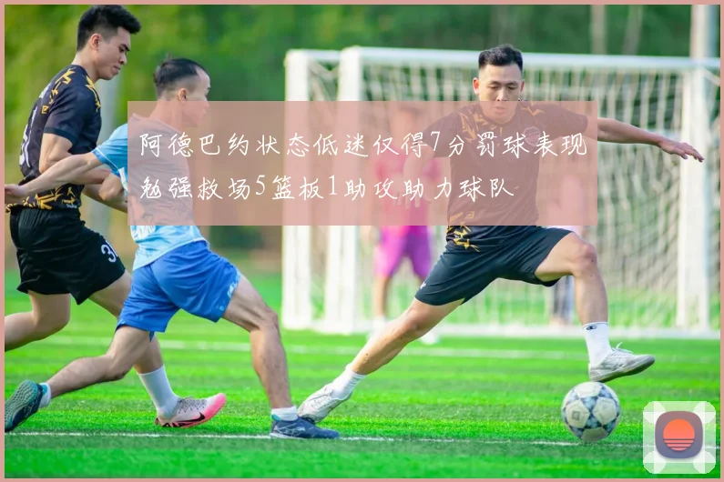 阿德巴约状态低迷仅得7分罚球表现勉强救场5篮板1助攻助力球队