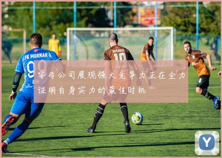 字母公司展现强大竞争力正在全力证明自身实力的最佳时机