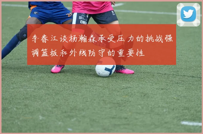 李春江谈杨瀚森承受压力的挑战强调篮板和外线防守的重要性