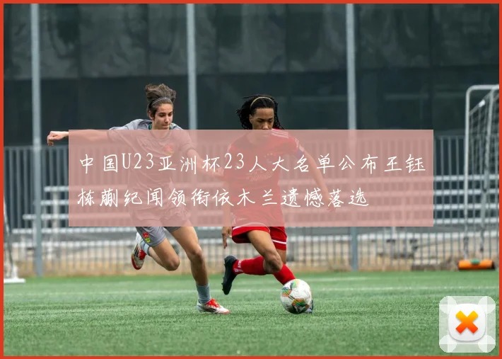 中国U23亚洲杯23人大名单公布王钰栋蒯纪闻领衔依木兰遗憾落选