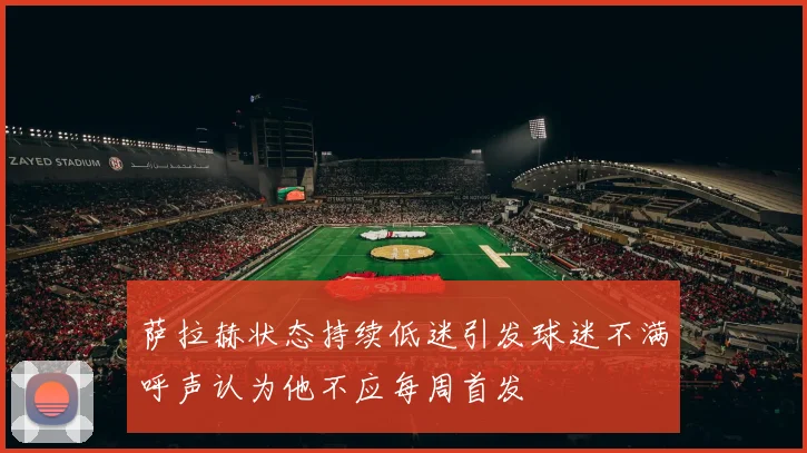 萨拉赫状态持续低迷引发球迷不满呼声认为他不应每周首发