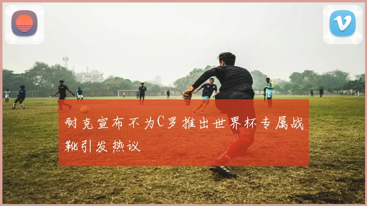 耐克宣布不为C罗推出世界杯专属战靴引发热议