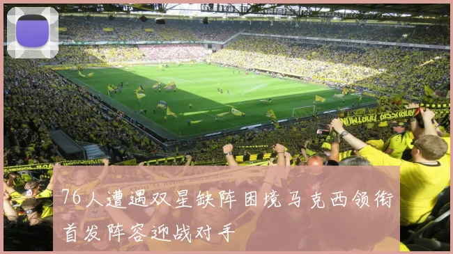 76人遭遇双星缺阵困境马克西领衔首发阵容迎战对手
