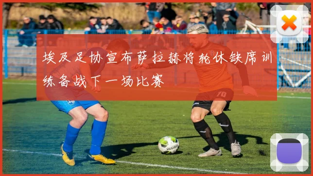 埃及足协宣布萨拉赫将轮休缺席训练备战下一场比赛