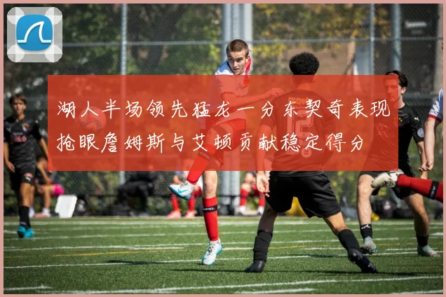 湖人半场领先猛龙一分东契奇表现抢眼詹姆斯与艾顿贡献稳定得分
