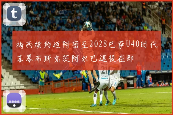 梅西续约迈阿密至2028巴萨U40时代落幕布斯克茨阿尔巴退役在即