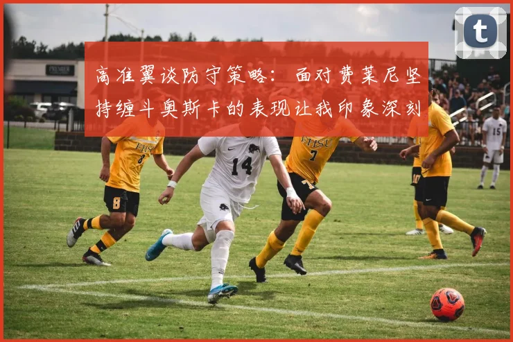 高准翼谈防守策略：面对费莱尼坚持缠斗奥斯卡的表现让我印象深刻