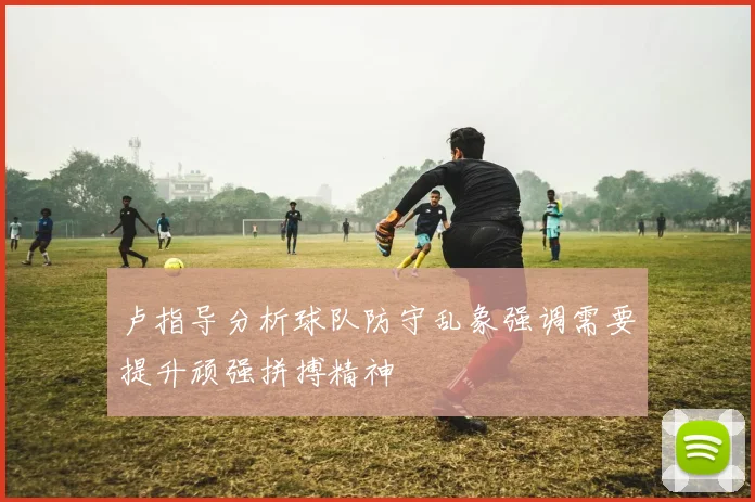 卢指导分析球队防守乱象强调需要提升顽强拼搏精神