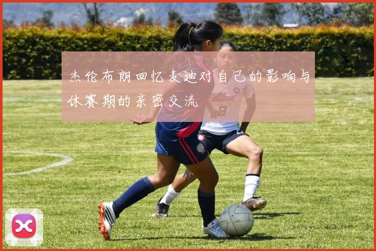 杰伦布朗回忆麦迪对自己的影响与休赛期的亲密交流