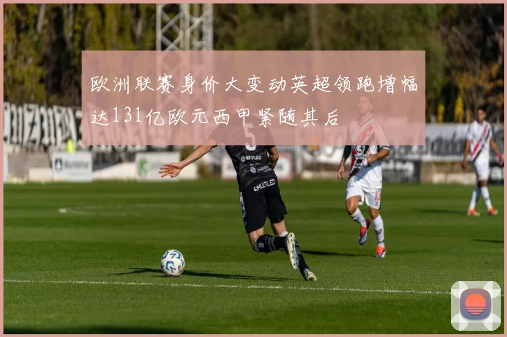 欧洲联赛身价大变动英超领跑增幅达131亿欧元西甲紧随其后