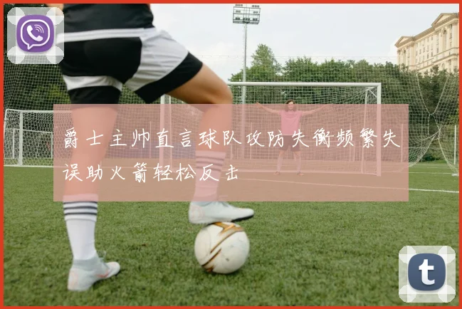 爵士主帅直言球队攻防失衡频繁失误助火箭轻松反击