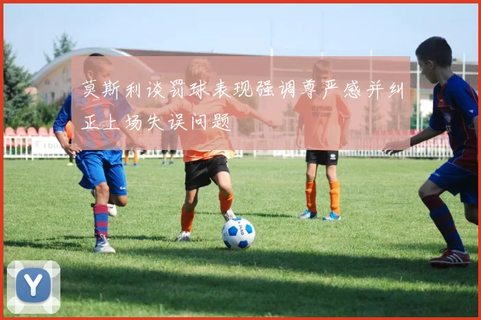 莫斯利谈罚球表现强调尊严感并纠正上场失误问题