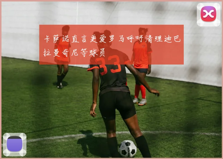 卡萨诺直言更爱罗马呼吁清理迪巴拉曼奇尼等球员