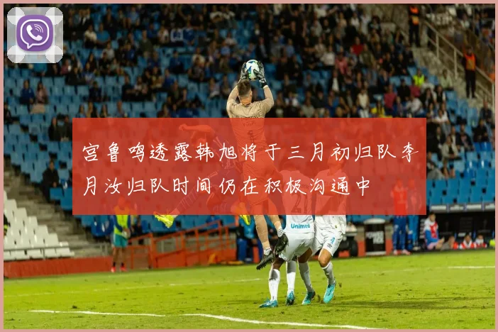 宫鲁鸣透露韩旭将于三月初归队李月汝归队时间仍在积极沟通中