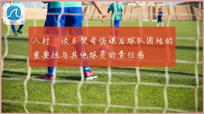 八村塁谈东契奇伤退后球队团结的重要性与其他球员的责任感