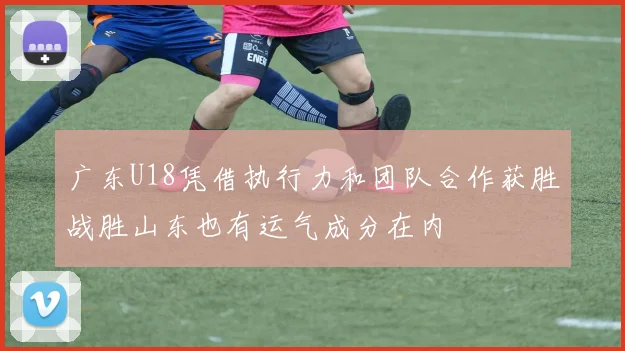 广东U18凭借执行力和团队合作获胜战胜山东也有运气成分在内