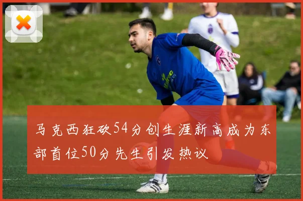 马克西狂砍54分创生涯新高成为东部首位50分先生引发热议