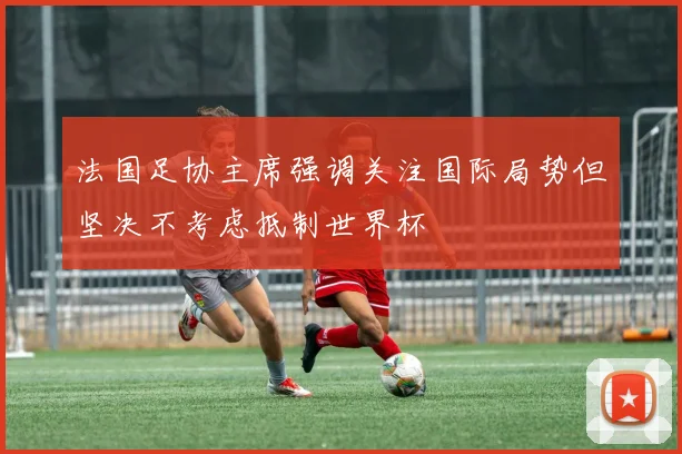 法国足协主席强调关注国际局势但坚决不考虑抵制世界杯