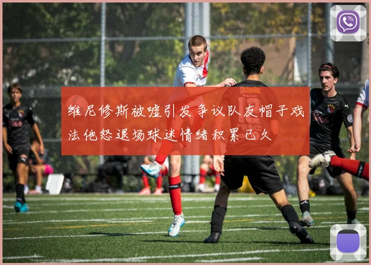 维尼修斯被嘘引发争议队友帽子戏法他怒退场球迷情绪积累已久