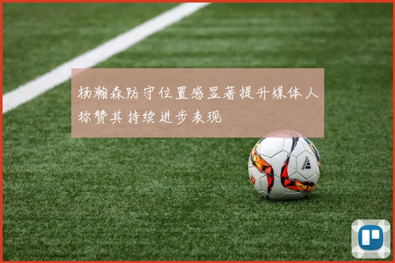 杨瀚森防守位置感显著提升媒体人称赞其持续进步表现