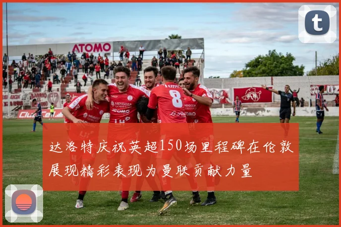达洛特庆祝英超150场里程碑在伦敦展现精彩表现为曼联贡献力量