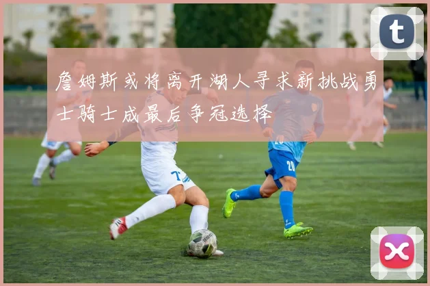 詹姆斯或将离开湖人寻求新挑战勇士骑士成最后争冠选择