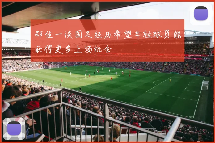邵佳一谈国足经历希望年轻球员能获得更多上场机会