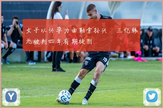 女子以怀孕为由勒索孙兴慜三亿韩元被判四年有期徒刑