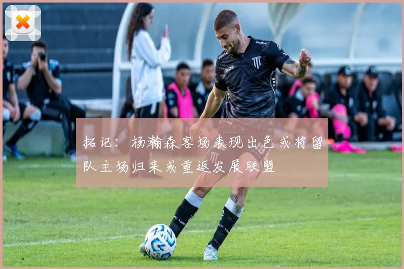 拓记：杨瀚森客场表现出色或将留队主场归来或重返发展联盟